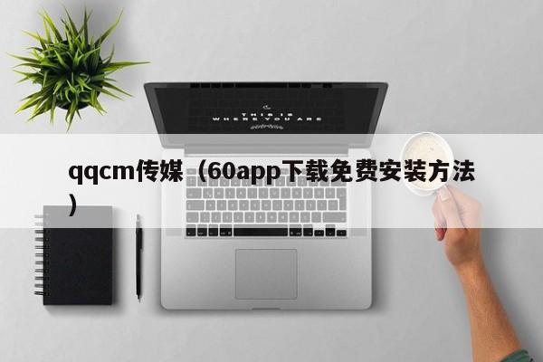qqcm传媒（60app下载免费安装方法）