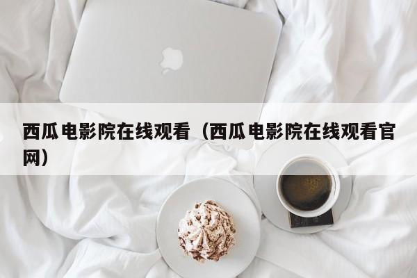 西瓜电影院在线观看（西瓜电影院在线观看官网）