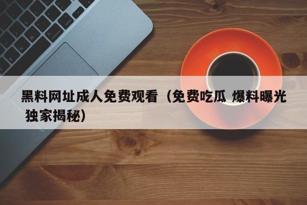 黑料网址成人免费观看（免费吃瓜 爆料曝光 独家揭秘）
