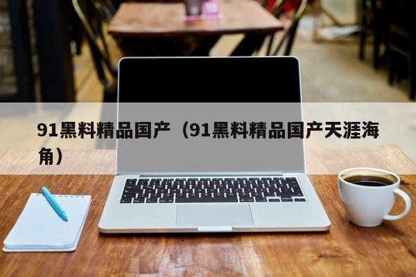 91黑料精品国产（91黑料精品国产天涯海角）