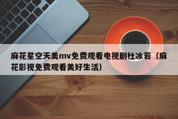 麻花星空天美mv免费观看电视剧杜冰若（麻花影视免费观看美好生活）