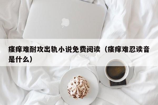瘙痒难耐攻出轨小说免费阅读（瘙痒难忍读音是什么）