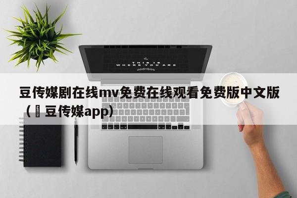 豆传媒剧在线mv免费在线观看免费版中文版（痳豆传媒app）