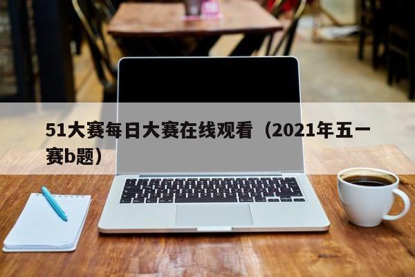 51大赛每日大赛在线观看（2021年五一赛b题）
