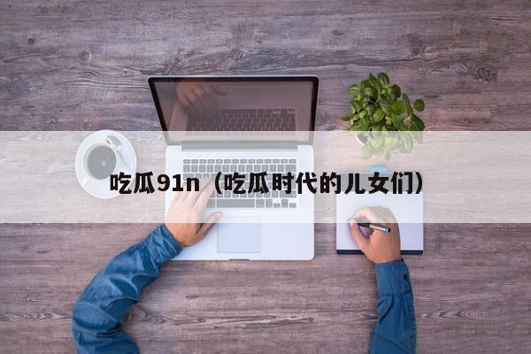 吃瓜91n（吃瓜时代的儿女们）