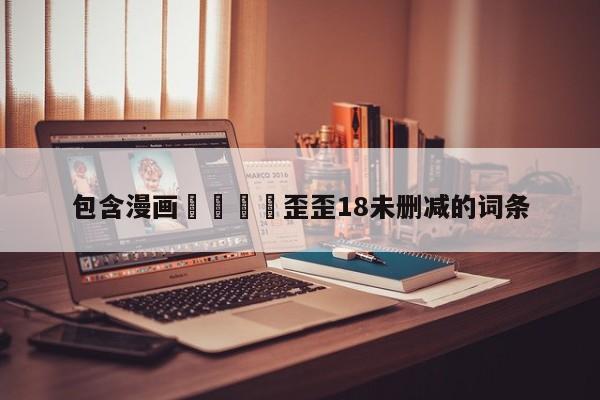 包含漫画🈲歪歪18未删减的词条