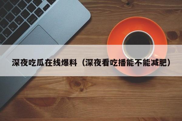 深夜吃瓜在线爆料（深夜看吃播能不能减肥）