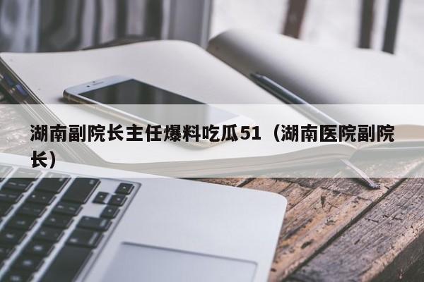 湖南副院长主任爆料吃瓜51（湖南医院副院长）